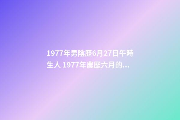 1977年男陰歷6月27日午時生人 1977年農歷六月的蛇什么命，77年屬蛇是什么命